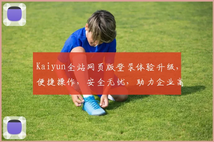 Kaiyun全站网页版登录体验升级，便捷操作，安全无忧，助力企业高效办公，轻松管理