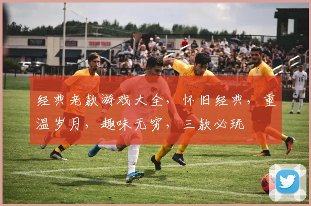 经典老款游戏大全，怀旧经典，重温岁月，趣味无穷，三款必玩