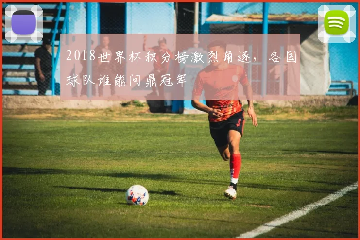 2018世界杯积分榜激烈角逐，各国球队谁能问鼎冠军