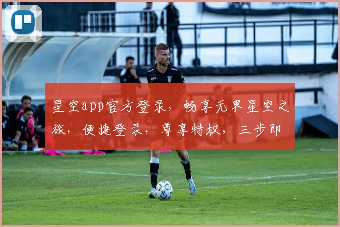 星空app官方登录，畅享无界星空之旅，便捷登录，尊享特权，三步即可，体验非凡