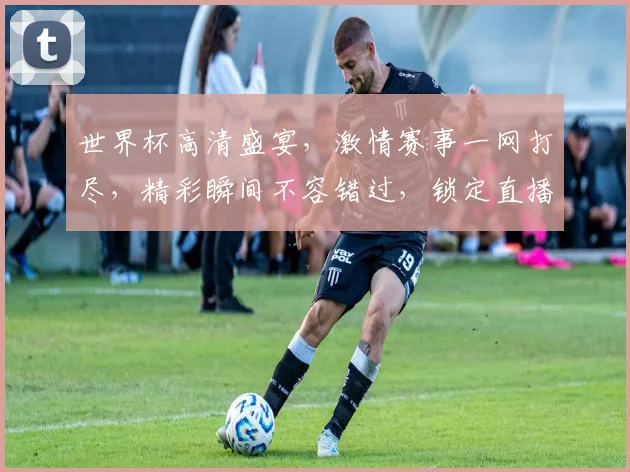 世界杯高清盛宴，激情赛事一网打尽，精彩瞬间不容错过，锁定直播频道，共赏足球魅力