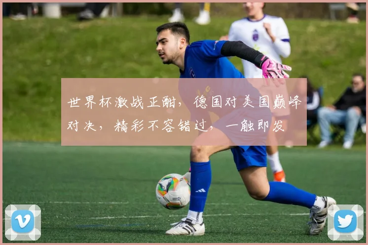 世界杯激战正酣，德国对美国巅峰对决，精彩不容错过，一触即发